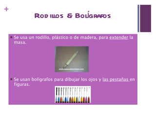 Rodillos & Bolígrafos Se usa un rodillo, plástico o de madera, para  extender  la masa. Se usan bolígrafos para dibujar los ojos y  las pestañas  en figuras. 