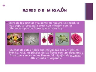 flores de migajón Entre de los artistas y la gente en nuestro sociedad, lo más popular cosa para crear con migajón son los diferentes tipos de flores que existen hoy. Muchas de estas flores son esculpidas por artistas en  México; Allá, los pétalos de las flores son tan elegantes y finas que a veces se los llaman “el migajón de  organza ,” little crumbs of organdy.  