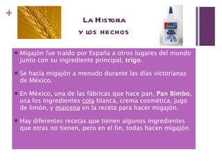 La Historia y los hechos Migajón fue traído por España a otros lugares del mundo junto con su ingrediente principal,  trigo . Se hacía migajón a menudo durante las días victorianas de México. En México, una de las fábricas que hace pan,  Pan Bimbo , usa los ingredientes  cola  blanca, crema cosmética, jugo de limón, y  maicena  en la receta para hacer migajón. Hay diferentes recetas que tienen algunos ingredientes que otras no tienen, pero en el fin, todas hacen migajón. 