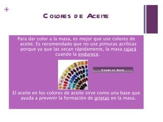 Colores de Aceite Para dar color a la masa, es mejor que use colores de aceite. Es recomendado que no use pinturas acrílicas porque ya que las secan rápidamente, la masa  rajará  cuando la  endurece .  El aceite en los colores de aceite sirve como una base que ayuda a prevenir la formación de  grietas  en la masa. Colores de Aceite 