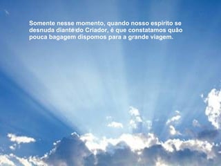 Somente nesse momento, quando nosso espírito se desnuda diante do Criador, é que constatamos quão pouca bagagem dispomos para a grande viagem.  