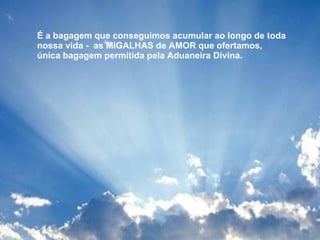 É a bagagem que conseguimos acumular ao longo de toda nossa vida -  as MIGALHAS de AMOR que ofertamos,  única bagagem permitida pela Aduaneira Divina.  