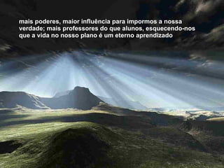 mais poderes, maior influência para impormos a nossa verdade; mais professores do que alunos, esquecendo-nos que a vida no nosso plano é um eterno aprendizado  