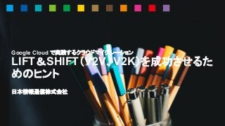 Google Cloud で実践するクラウドマイグレーション
LIFT＆SHIFT（V2V、V2K）を成功させるた
めのヒント
日本情報通信株式会社
 