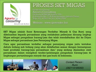 SKT Migas adalah Surat Keterangan Terdaftar Minyak & Gas Bumi yang
dikeluarkan kepada perusahaan yang melakukan pekerjaan diruang lingkup
Migas sebagai pengadaan barang/jasa dan telah mendaftarkan diri ke Ditjen
Migas sebagai perusahaan Jasa Penunjang Migas.
Cara agar perusahaan terdaftar sebagai penunjang migas yaitu tentukan
dahulu bidang sub bidang yang akan didaftarkan sesuai dengan kemampuan
hasil produksi barang/jasa perusahaan dan/ yang sedang dijalankan oleh
perusahaan dalam mengikuti tender/pelelangan pengadaan barang/jasa di
lingkungan pertambangan minyak dan gas bumi di Indonesia.

                                                   Contact Person :
                                                        Rumi
                                                   (082114185050)
 