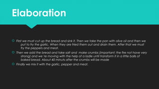 ElaborationElaboration
 First we must cut up the bread and sink it. Then we take the pan with olive oil and then we
put to fry the garlic. When they are fried them out and drain them. After that we must
fry the peppers and meat.
 Then we add the bread and take salt and make crumbs (important: the fire not have very
strong) and we 're moving with the help of a ladle until transform it in a little balls of
baked bread. About 40 minuts after the crumbs will be made
 Finally we mix it with the garlic, pepper and meat.
 First we must cut up the bread and sink it. Then we take the pan with olive oil and then we
put to fry the garlic. When they are fried them out and drain them. After that we must
fry the peppers and meat.
 Then we add the bread and take salt and make crumbs (important: the fire not have very
strong) and we 're moving with the help of a ladle until transform it in a little balls of
baked bread. About 40 minuts after the crumbs will be made
 Finally we mix it with the garlic, pepper and meat.
 