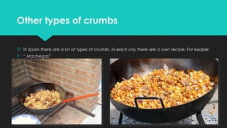 Other types of crumbsOther types of crumbs
 In Spain there are a lot of types of crumsb, in each city there are a own récipe. For exaple:
Ø “ Machegas”
Ø
Ø
Ø
Ø
Ø
Ø
 In Spain there are a lot of types of crumsb, in each city there are a own récipe. For exaple:
Ø “ Machegas”
Ø
Ø
Ø
Ø
Ø
Ø
 