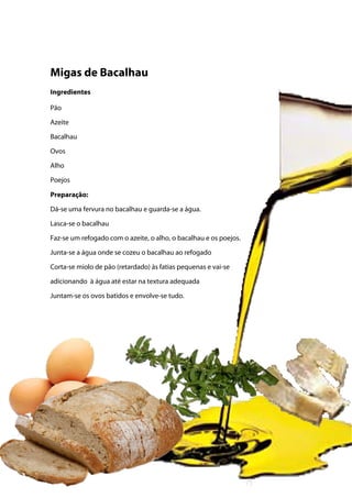 Migas de Bacalhau
Ingredientes
Pão
Azeite
Bacalhau
Ovos
Alho
Poejos
Preparação:
Dá-se uma fervura no bacalhau e guarda-se a água.
Lasca-se o bacalhau
Faz-se um refogado com o azeite, o alho, o bacalhau e os poejos.
Junta-se a água onde se cozeu o bacalhau ao refogado
Corta-se miolo de pão (retardado) às fatias pequenas e vai-se
adicionando à água até estar na textura adequada
Juntam-se os ovos batidos e envolve-se tudo.