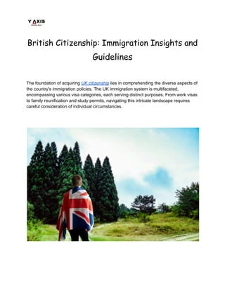 British Citizenship: Immigration Insights and
Guidelines
The foundation of acquiring UK citizenship lies in comprehending the diverse aspects of
the country's immigration policies. The UK immigration system is multifaceted,
encompassing various visa categories, each serving distinct purposes. From work visas
to family reunification and study permits, navigating this intricate landscape requires
careful consideration of individual circumstances.
 