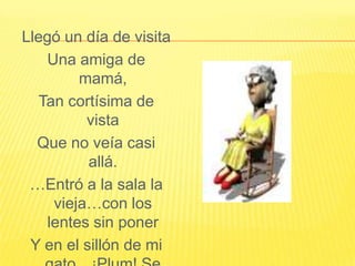 Llegó un día de visitaUna amiga de mamá,Tan cortísima de vistaQue no veía casi allá.…Entró a la sala la vieja…con los lentes sin ponerY en el sillón de mi gato…¡Plum! Se dejó caer.