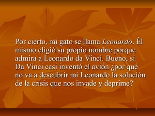 Por cierto, mi gato se llama Leonardo. Él
mismo eligió su propio nombre porque
admira a Leonardo da Vinci. Bueno, si
Da Vinci casi inventó el avión ¿por qué
no va a descubrir mi Leonardo la solución
de la crisis que nos invade y deprime?
 