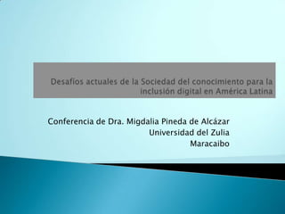Desafíos actuales de la Sociedad del conocimiento para la inclusión digital en América Latina Conferencia de Dra. Migdalia Pineda de Alcázar Universidad del Zulia Maracaibo 
