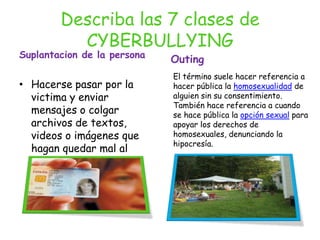 Describa las 7 clases de CYBERBULLYING Suplantacion de la personaHacerse pasar por la victima y enviar mensajes o colgar archivos de textos, videos o imágenes que hagan quedar mal al agredidoOutingEl término suele hacer referencia a hacer pública la homosexualidad de alguien sin su consentimiento. También hace referencia a cuando se hace pública la opción sexual para apoyar los derechos de homosexuales, denunciando la hipocresía.