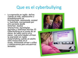 Que es el cyberbullyingLa expresión en inglés  define cuando un niño, adolescente o preadolescente es atormentado, amenazado, acosado, humillado, avergonzado por otra persona desde Internet, medios interactivos, tecnologías digitales y teléfonos móviles. El Cyberbullying es el acoso de un menor de edad contra otro menor. Las autoridades utilizan la expresión en inglés Cyberstalking cuando un adulto está involucrado en el acoso, intentando atraer a niños y adolescentes para encuentros sexuales.  