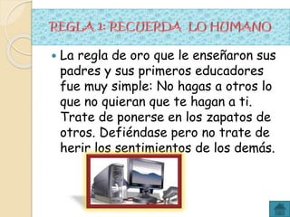  La regla de oro que le enseñaron sus
padres y sus primeros educadores
fue muy simple: No hagas a otros lo
que no quieran que te hagan a ti.
Trate de ponerse en los zapatos de
otros. Defiéndase pero no trate de
herir los sentimientos de los demás.
 