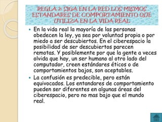 En la vida real la mayoría de las personas
obedecen la ley, ya sea por voluntad propia o por
miedo a ser descubiertos. En el ciberespacio la
posibilidad de ser descubiertos parecen
remotas. Y posiblemente por que la gente a veces
olvida que hay, un ser humano al otro lado del
computador, creen estándares éticos o de
comportamientos bajos, son aceptables.
 La confusión es predecible, pero están
equivocados. Los entandares de comportamiento
pueden ser diferentes en algunas áreas del
ciberespacio, pero no mas bajo que el mundo
real.
 