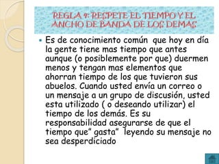  Es de conocimiento común que hoy en día
la gente tiene mas tiempo que antes
aunque (o posiblemente por que) duermen
menos y tengan mas elementos que
ahorran tiempo de los que tuvieron sus
abuelos. Cuando usted envía un correo o
un mensaje a un grupo de discusión, usted
esta utilizado ( o deseando utilizar) el
tiempo de los demás. Es su
responsabilidad asegurarse de que el
tiempo que” gasta” leyendo su mensaje no
sea desperdiciado
 