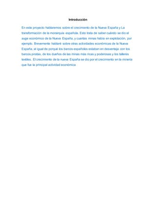 Introducción 
En este proyecto hablaremos sobre el crecimiento de la Nueva España y La 
transformación de la monarquía española. Esto trata de saber cuándo se dio el 
auge económico de la Nueva España, y cuantas minas había en explotación, por 
ejemplo. Brevemente hablaré sobre otras actividades económicas de la Nueva 
España, al igual de porqué los barcos españoles estaban en desventaja con los 
barcos piratas, de los dueños de las minas más ricas y poderosas y los talleres 
textiles. El crecimiento de la nueva España se dio por el crecimiento en la minería 
que fue la principal actividad económica 
 