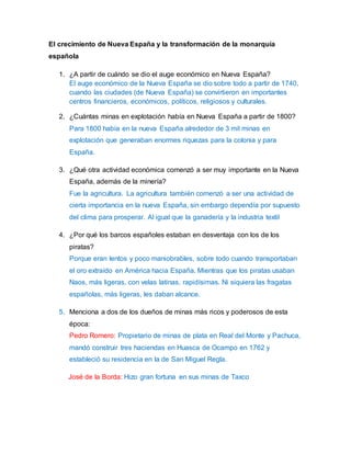 El crecimiento de Nueva España y la transformación de la monarquía 
española 
1. ¿A partir de cuándo se dio el auge económico en Nueva España? 
El auge económico de la Nueva España se dio sobre todo a partir de 1740, 
cuando las ciudades (de Nueva España) se convirtieron en importantes 
centros financieros, económicos, políticos, religiosos y culturales. 
2. ¿Cuántas minas en explotación había en Nueva España a partir de 1800? 
Para 1800 había en la nueva España alrededor de 3 mil minas en 
explotación que generaban enormes riquezas para la colonia y para 
España. 
3. ¿Qué otra actividad económica comenzó a ser muy importante en la Nueva 
España, además de la minería? 
Fue la agricultura. La agricultura también comenzó a ser una actividad de 
cierta importancia en la nueva España, sin embargo dependía por supuesto 
del clima para prosperar. Al igual que la ganadería y la industria textil 
4. ¿Por qué los barcos españoles estaban en desventaja con los de los 
piratas? 
Porque eran lentos y poco maniobrables, sobre todo cuando transportaban 
el oro extraído en América hacia España. Mientras que los piratas usaban 
Naos, más ligeras, con velas latinas, rapidísimas. Ni siquiera las fragatas 
españolas, más ligeras, les daban alcance. 
5. Menciona a dos de los dueños de minas más ricos y poderosos de esta 
época: 
Pedro Romero: Propietario de minas de plata en Real del Monte y Pachuca, 
mandó construir tres haciendas en Huasca de Ocampo en 1762 y 
estableció su residencia en la de San Miguel Regla. 
José de la Borda: Hizo gran fortuna en sus minas de Taxco 
 