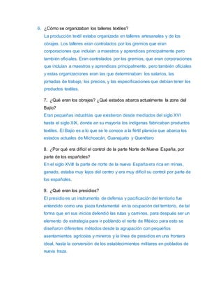 6. ¿Cómo se organizaban los talleres textiles? 
La producción textil estaba organizada en talleres artesanales y de los 
obrajes. Los talleres eran controlados por los gremios que eran 
corporaciones que incluían a maestros y aprendices principalmente pero 
también oficiales. Eran controlados por los gremios, que eran corporaciones 
que incluían a maestros y aprendices principalmente, pero también oficiales 
y estas organizaciones eran las que determinaban: los salarios, las 
jornadas de trabajo, los precios, y las especificaciones que debían tener los 
productos textiles. 
7. ¿Qué eran los obrajes? ¿Qué estados abarca actualmente la zona del 
Bajío? 
Eran pequeñas industrias que existieron desde mediados del siglo XVI 
hasta el siglo XIX, donde en su mayoría los indígenas fabricaban productos 
textiles. El Bajío es a lo que se le conoce a la fértil planicie que abarca los 
estados actuales de Michoacán, Guanajuato y Querétaro 
8. ¿Por qué era difícil el control de la parte Norte de Nueva España, por 
parte de los españoles? 
En el siglo XVIII la parte de norte de la nueva España era rica en minas, 
ganado, estaba muy lejos del centro y era muy difícil su control por parte de 
los españoles. 
9. ¿Qué eran los presidios? 
El presidio es un instrumento de defensa y pacificación del territorio fue 
entendido como una pieza fundamental en la ocupación del territorio, de tal 
forma que en sus inicios defendió las rutas y caminos, para después ser un 
elemento de estrategia para ir poblando el norte de México para esto se 
diseñaron diferentes métodos desde la agrupación con pequeños 
asentamientos agrícolas y mineros y la línea de presidios en una frontera 
ideal, hasta la conversión de los establecimientos militares en poblados de 
nueva traza. 
 