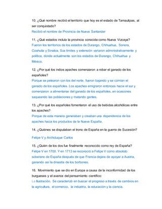 10. ¿Qué nombre recibió el territorio que hoy es el estado de Tamaulipas, al 
ser conquistado? 
Recibió el nombre de Provincia de Nueva Santander 
11. ¿Qué estados incluía la provincia conocida como Nueva Vizcaya? 
Fueron los territorios de los estados de Durango, Chihuahua, Sonora, 
Coahuila y Sinaloa. Sus límites y extensión variaron administrativamente y 
política, donde actualmente son los estados de Durango, Chihuahua y 
México. 
12. ¿Por qué los indios apaches comenzaron a robar el ganado de los 
españoles? 
Porque se pelearon con los del norte, fueron bajando y se comían el 
ganado de los españoles. Los apaches emigraron entonces hacia el sur y 
comenzaron a alimentarse del ganado de los españoles, en ocasiones 
saqueando las poblaciones y matando gentes. 
13. ¿Por qué los españoles fomentaron el uso de bebidas alcohólicas entre 
los apaches? 
Porque de esta manera generaban y creaban una dependencia de los 
apaches hacia los productos de la Nueva España. 
14. ¿Quiénes se disputaban el trono de España en la guerra de Sucesión? 
Felipe V y Archiduque Carlos 
15. ¿Quién de los dos fue finalmente reconocido como rey de España? 
Felipe V en 1700. Y en 1713 se reconoció a Felipe V como absoluto 
soberano de España después de que Francia dejara de apoyar a Austria, 
ganando así la dinastía de los borbones. 
16. Movimiento que se dio en Europa a causa de la inconformidad de los 
burgueses y el avance del pensamiento científico: 
La Ilustración. Se caracterizó en buscar el progreso a través de cambios en 
la agricultura, el comercio, la industria, la educación y la ciencia. 
 