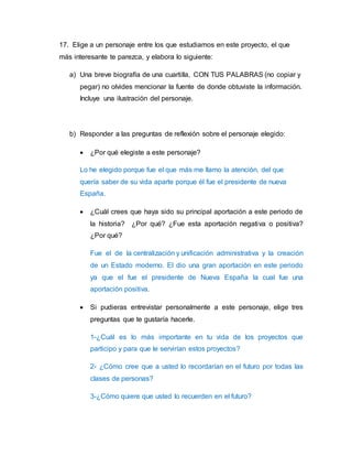 17. Elige a un personaje entre los que estudiamos en este proyecto, el que 
más interesante te parezca, y elabora lo siguiente: 
a) Una breve biografía de una cuartilla, CON TUS PALABRAS (no copiar y 
pegar) no olvides mencionar la fuente de donde obtuviste la información. 
Incluye una ilustración del personaje. 
b) Responder a las preguntas de reflexión sobre el personaje elegido: 
 ¿Por qué elegiste a este personaje? 
Lo he elegido porque fue el que más me llamo la atención, del que 
quería saber de su vida aparte porque él fue el presidente de nueva 
España. 
 ¿Cuál crees que haya sido su principal aportación a este periodo de 
la historia? ¿Por qué? ¿Fue esta aportación negativa o positiva? 
¿Por qué? 
Fue el de la centralización y unificación administrativa y la creación 
de un Estado moderno. El dio una gran aportación en este periodo 
ya que el fue el presidente de Nueva España la cual fue una 
aportación positiva. 
 Si pudieras entrevistar personalmente a este personaje, elige tres 
preguntas que te gustaría hacerle. 
1-¿Cuál es lo más importante en tu vida de los proyectos que 
participo y para que le servirían estos proyectos? 
2- ¿Cómo cree que a usted lo recordarían en el futuro por todas las 
clases de personas? 
3-¿Cómo quiere que usted lo recuerden en el futuro? 
 