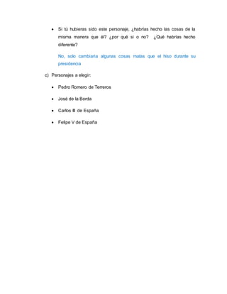  Si tú hubieras sido este personaje, ¿habrías hecho las cosas de la 
misma manera que él? ¿por qué si o no? ¿Qué habrías hecho 
diferente? 
No, solo cambiaria algunas cosas malas que el hiso durante su 
presidencia 
c) Personajes a elegir: 
 Pedro Romero de Terreros 
 José de la Borda 
 Carlos III de España 
 Felipe V de España 
 