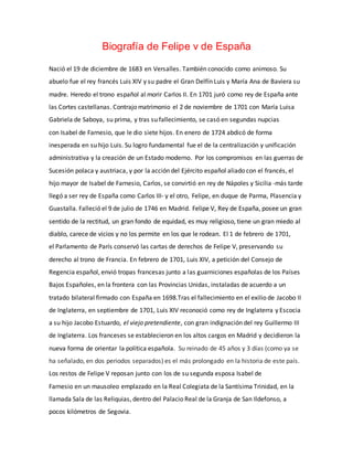 Biografía de Felipe v de España 
Nació el 19 de diciembre de 1683 en Versalles. También conocido como animoso. Su 
abuelo fue el rey francés Luis XIV y su padre el Gran Delfín Luis y María Ana de Baviera su 
madre. Heredo el trono español al morir Carlos II. En 1701 juró como rey de España ante 
las Cortes castellanas. Contrajo matrimonio el 2 de noviembre de 1701 con María Luisa 
Gabriela de Saboya, su prima, y tras su fallecimiento, se casó en segundas nupcias 
con Isabel de Farnesio, que le dio siete hijos. En enero de 1724 abdicó de forma 
inesperada en su hijo Luis. Su logro fundamental fue el de la centralización y unificación 
administrativa y la creación de un Estado moderno. Por los compromisos en las guerras de 
Sucesión polaca y austriaca, y por la acción del Ejército español aliado con el francés, el 
hijo mayor de Isabel de Farnesio, Carlos, se convirtió en rey de Nápoles y Sicilia -más tarde 
llegó a ser rey de España como Carlos III- y el otro, Felipe, en duque de Parma, Plasencia y 
Guastalla. Falleció el 9 de julio de 1746 en Madrid. Felipe V, Rey de España, posee un gran 
sentido de la rectitud, un gran fondo de equidad, es muy religioso, tiene un gran miedo al 
diablo, carece de vicios y no los permite en los que le rodean. El 1 de febrero de 1701, 
el Parlamento de París conservó las cartas de derechos de Felipe V, preservando su 
derecho al trono de Francia. En febrero de 1701, Luis XIV, a petición del Consejo de 
Regencia español, envió tropas francesas junto a las guarniciones españolas de los Países 
Bajos Españoles, en la frontera con las Provincias Unidas, instaladas de acuerdo a un 
tratado bilateral firmado con España en 1698.Tras el fallecimiento en el exilio de Jacobo II 
de Inglaterra, en septiembre de 1701, Luis XIV reconoció como rey de Inglaterra y Escocia 
a su hijo Jacobo Estuardo, el viejo pretendiente, con gran indignación del rey Guillermo III 
de Inglaterra. Los franceses se establecieron en los altos cargos en Madrid y decidieron la 
nueva forma de orientar la política española. Su reinado de 45 años y 3 días (como ya se 
ha señalado, en dos periodos separados) es el más prolongado en la historia de este país. 
Los restos de Felipe V reposan junto con los de su segunda esposa Isabel de 
Farnesio en un mausoleo emplazado en la Real Colegiata de la Santísima Trinidad, en la 
llamada Sala de las Reliquias, dentro del Palacio Real de la Granja de San Ildefonso, a 
pocos kilómetros de Segovia. 
 