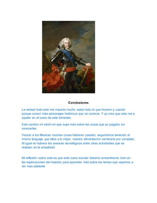 Conclusiones 
La verdad todo esto me impacto mucho saber todo lo que hicieron y cuando 
porque conocí más personajes históricos que no conocía. Y yo creo que esto me a 
ayudar en el curso de este bimestre. 
Esto cambio mi visión en que supe más sobre las cosas que yo juzgaba sin 
conocerlas 
Vencer a los Mexicas muchas cosas hubieran pasado, seguiríamos teniendo el 
mismo lenguaje que ellos a lo mejor, nuestra alimentación cambiaría por completo. 
Al igual no hubiera los avances tecnológicos entre otras actividades que se 
realizan en la actualidad 
Mi reflexión sobre esto es que este curso escolar debería concentrarme bien en 
las explicaciones del maestro para aprender más sobre los temas que vayamos a 
ver mas adelante 
 