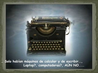 … Solo habían máquinas de calcular y de escribir..,
Laptop?, computadoras?, AÚN NO....
 