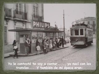 Yo le contesté te voy a contar....., yo nací con los
tranvías….. Y también de mi época eran:
 