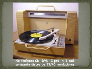 No teníamos CD, DVD, I pod, ni I pad,
solamente discos de 33/45 revoluciones !
 