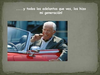 .....y todos los adelantos que ves, los hizo
mi generación!
 