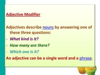Adjective Modifier

Adjectives describe nouns by answering one of
  these three questions:
- What kind is it?
- How many are there?
- Which one is it?
An adjective can be a single word and a phrase.
 