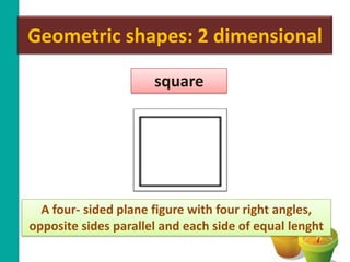 Geometric shapes: 2 dimensional

                      square




  A four- sided plane figure with four right angles,
opposite sides parallel and each side of equal lenght
 