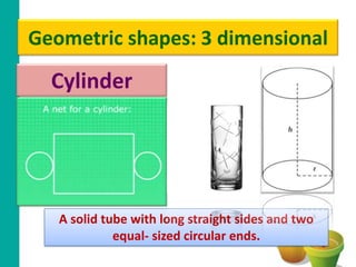 Geometric shapes: 3 dimensional
  Cylinder




   A solid tube with long straight sides and two
             equal- sized circular ends.
 