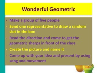 Wonderful Geometric
- Make a group of five people
- Send one representative to draw a random
  slot in the box
- Read the direction and come to get the
  geometric sharps in front of the class
- Create the picture and name it
- Come up with your idea and present by using
  song and movement
 