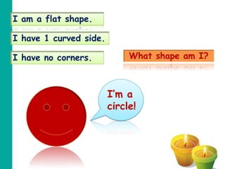I am a flat shape.

I have 1 curved side.

I have no corners.           What shape am I?



                        I’m a
                        circle!
 