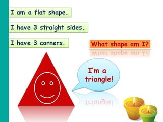 I am a flat shape.

I have 3 straight sides.

I have 3 corners.          What shape am I?



                        I’m a
                       triangle!
 
