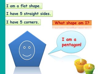 I am a flat shape.

I have 5 straight sides.

I have 5 corners.          What shape am I?



                              I am a
                              pentagon!
 