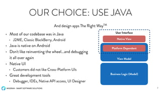 MIGERAN - SMART SOFTWARE SOLUTIONS
OUR CHOICE: USE JAVA
• Most of our codebase was in Java
• J2ME, Classic BlackBerry, Android
• Java is native on Android
• Don't like reinventing the wheel...and debugging
it all over again
• Native UI
• Customers did not like Cross-Platform UIs
• Great development tools
• Debugger, IDEs, Native API access, UI Designer
And design apps The Right WayTM
7
Business Logic (Model)
View Model
User Interface
Platform Dependent
Native View
 