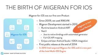 MIGERAN - SMART SOFTWARE SOLUTIONS
THE BIRTH OF MIGERAN FOR IOS
Migeran for iOS was our ﬁrst own Product
8
Migeran for iOS
• Since 2009, we used XMLVM
• Migeran Development started in 2013
• Runtime based on Android ART
• Nat/J
• Java to native bindings with automated generator
• Full iOS API mapping
• Eclipse and later Android Studio / IDEA integration
• First public release at the end of 2014
• In 2015 Intel acquired Migeran for iOS and it is now part
of the Intel Multi-OS Engine
Migeran is now
Intel Partner
 