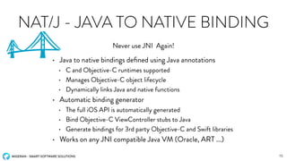 MIGERAN - SMART SOFTWARE SOLUTIONS
NAT/J - JAVA TO NATIVE BINDING
• Java to native bindings deﬁned using Java annotations
• C and Objective-C runtimes supported
• Manages Objective-C object lifecycle
• Dynamically links Java and native functions
• Automatic binding generator
• The full iOS API is automatically generated
• Bind Objective-C ViewController stubs to Java
• Generate bindings for 3rd party Objective-C and Swift libraries
• Works on any JNI compatible Java VM (Oracle, ART ...)
Never use JNI Again!
15
 