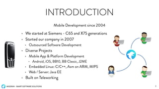 MIGERAN - SMART SOFTWARE SOLUTIONS
INTRODUCTION
• We started at Siemens - C65 and X75 generations
• Started our company in 2007
• Outsourced Software Development
• Diverse Projects
• Mobile App & Platform Development
• Android, iOS, BB10, BB Classic, J2ME
• Embedded Linux: C/C++, Asm on ARM, MIPS
• Web / Server: Java EE
• Built on Teleworking
Mobile Development since 2004
3
 