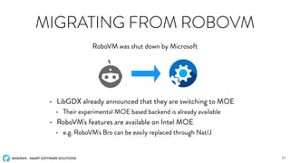 MIGERAN - SMART SOFTWARE SOLUTIONS
MIGRATING FROM ROBOVM
• LibGDX already announced that they are switching to MOE
• Their experimental MOE based backend is already available
• RoboVM's features are available on Intel MOE
• e.g. RoboVM's Bro can be easily replaced through Nat/J
RoboVM was shut down by Microsoft
21
 