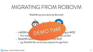 MIGERAN - SMART SOFTWARE SOLUTIONS
MIGRATING FROM ROBOVM
• LibGDX already announced that they are switching to MOE
• Their experimental MOE based backend is already available
• RoboVM's features are available on Intel MOE
• e.g. RoboVM's Bro can be easily replaced through Nat/J
RoboVM was shut down by Microsoft
21
DEMO TIME
 