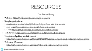 MIGERAN - SMART SOFTWARE SOLUTIONS
RESOURCES
• Website: https://software.intel.com/multi-os-engine
• Sample applications:
• Java to native samples: https://github.com/migeran/moe-objc-java-samples
• Java: https://github.com/moe-java-samples/moe-java-samples
• Kotlin: https://github.com/moe-java-samples/moe-kotlin-samples
• Tech forum: https://software.intel.com/en-us/forums/multi-os-engine
• Tutorials and getting started guides:
• https://software.intel.com/en-us/blogs/2015/08/27/tutorials-and-quick-start-guides-for-multi-os-engine
• Video and Webinars:
• https://software.intel.com/en-us/articles/videos-and-webinars-multi-os-engine
Get Started Today
22
 