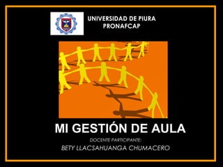 UNIVERSIDAD DE PIURA
          PRONAFCAP




MI GESTIÓN DE AULA
       DOCENTE PARTICIPANTE:
BETY LLACSAHUANGA CHUMACERO
 