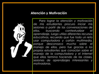 Atención y Motivación

      Para lograr la atención y motivación
 de mis estudiantes procuro iniciar mis
 sesiones a partir de las conversaciones de
 ellos,   buscando        contextualizar     el
 aprendizaje, luego utilizo diferentes recursos
 educativos, recuerdo que fue todo un reto
 usar computadora y cañón multimedia,
 porque desconozco mucho sobre el
 manejo de ellos, pero fue gracias a los
 propios estudiantes que conocían sobre el
 manejo de la computadora y el Internet
 que ellos termina haciendo de las clases,
 sesiones de aprendizajes interesantes y
 motivadoras.
 