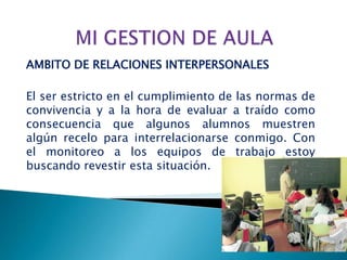 AMBITO DE RELACIONES INTERPERSONALES

El ser estricto en el cumplimiento de las normas de
convivencia y a la hora de evaluar a traído como
consecuencia que algunos alumnos muestren
algún recelo para interrelacionarse conmigo. Con
el monitoreo a los equipos de trabajo estoy
buscando revestir esta situación.
 